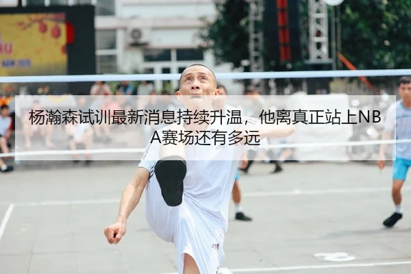 杨瀚森试训最新消息持续升温，他离真正站上NBA赛场还有多远